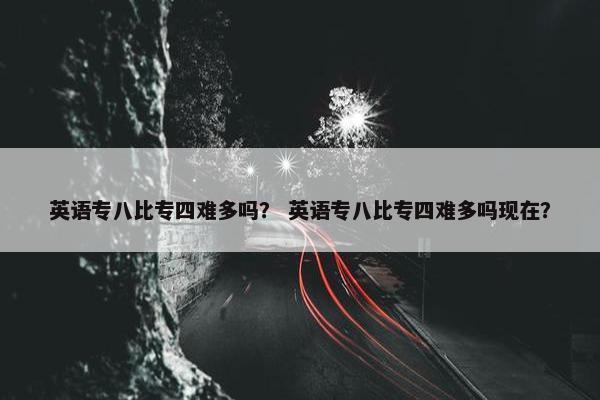 英语专八比专四难多吗？ 英语专八比专四难多吗现在？