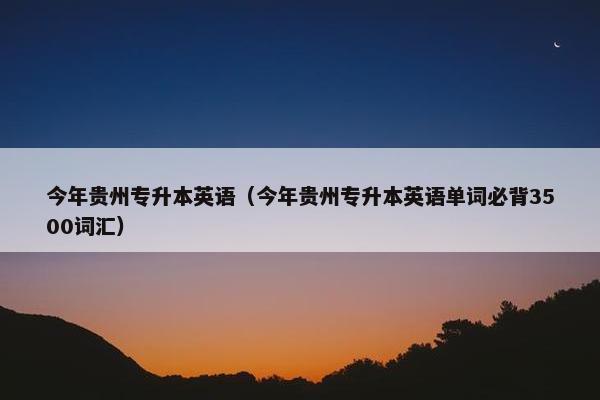 今年贵州专升本英语（今年贵州专升本英语单词必背3500词汇）
