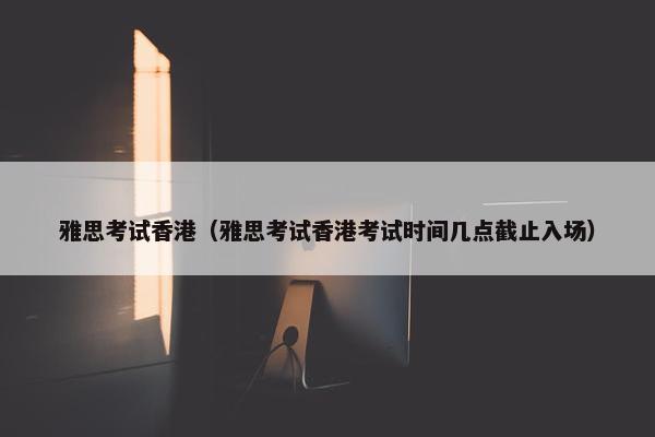 雅思考试香港（雅思考试香港考试时间几点截止入场）