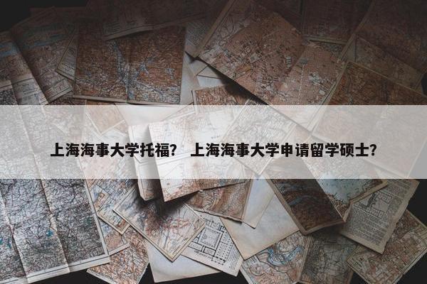 上海海事大学托福？ 上海海事大学申请留学硕士？