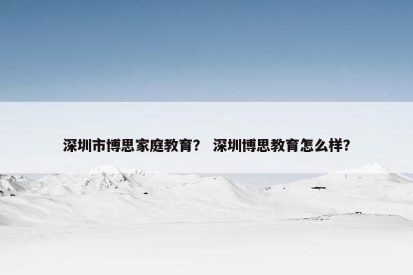 深圳市博思家庭教育？ 深圳博思教育怎么样？