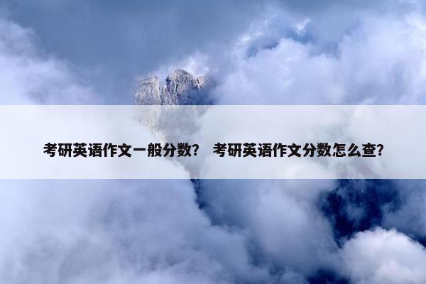 考研英语作文一般分数？ 考研英语作文分数怎么查？