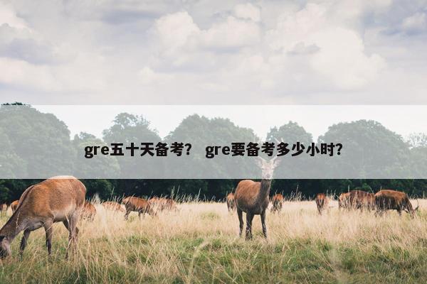 gre五十天备考？ gre要备考多少小时？