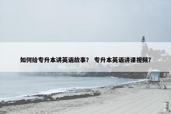如何给专升本讲英语故事？ 专升本英语讲课视频？