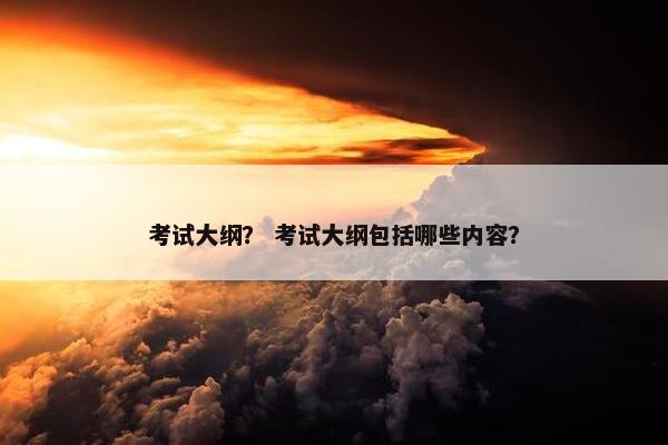 考试大纲？ 考试大纲包括哪些内容？