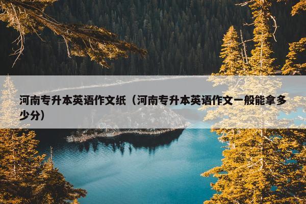河南专升本英语作文纸（河南专升本英语作文一般能拿多少分）