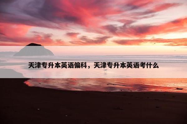 天津专升本英语偏科，天津专升本英语考什么