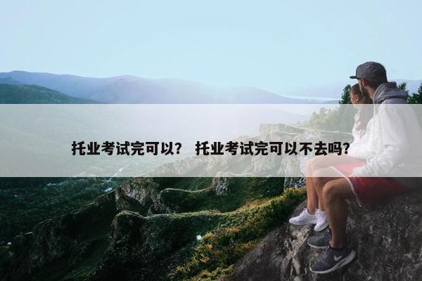 托业考试完可以？ 托业考试完可以不去吗？