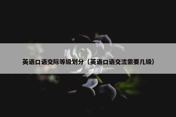 英语口语交际等级划分（英语口语交流需要几级）