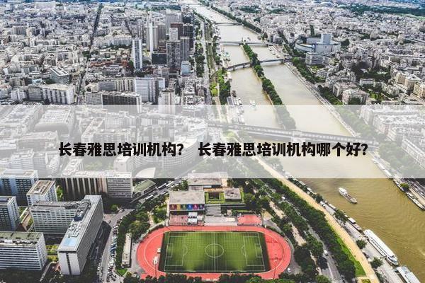长春雅思培训机构？ 长春雅思培训机构哪个好？