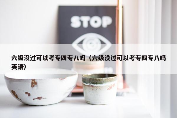 六级没过可以考专四专八吗（六级没过可以考专四专八吗英语）