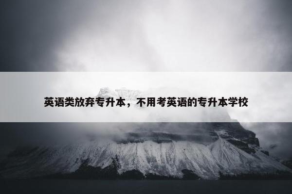英语类放弃专升本，不用考英语的专升本学校