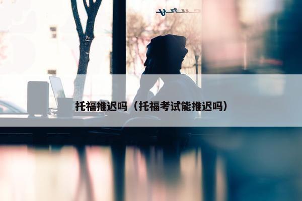 托福推迟吗（托福考试能推迟吗）