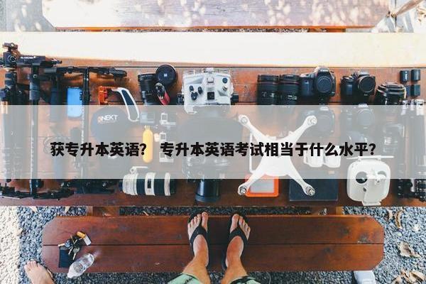 获专升本英语？ 专升本英语考试相当于什么水平？