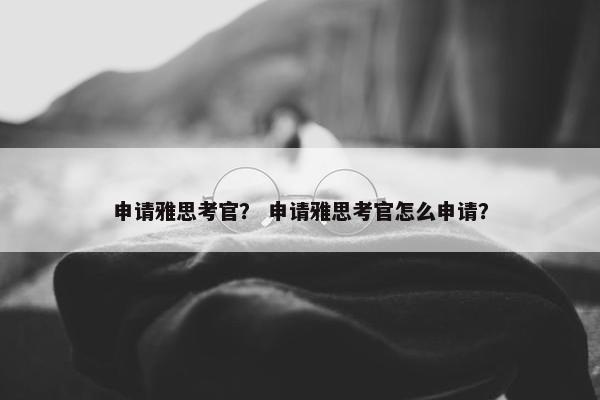 申请雅思考官？ 申请雅思考官怎么申请？