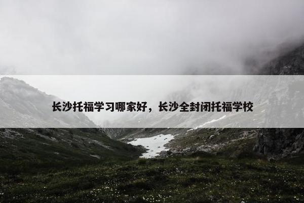 长沙托福学习哪家好，长沙全封闭托福学校