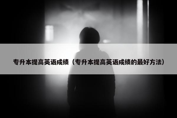 专升本提高英语成绩（专升本提高英语成绩的最好方法）