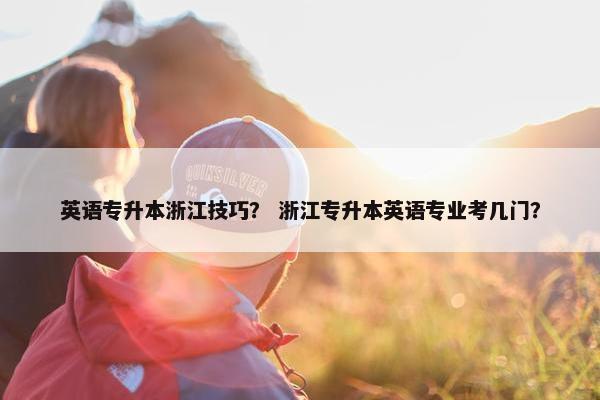 英语专升本浙江技巧？ 浙江专升本英语专业考几门？