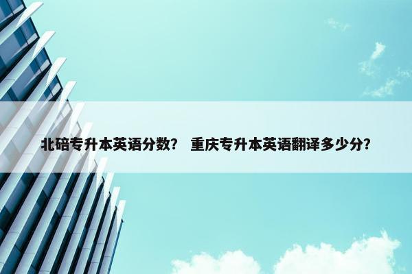 北碚专升本英语分数？ 重庆专升本英语翻译多少分？