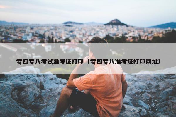 专四专八考试准考证打印（专四专八准考证打印网址）