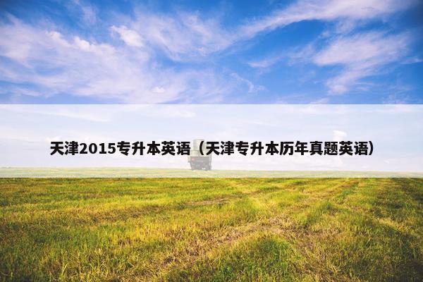 天津2015专升本英语（天津专升本历年真题英语）