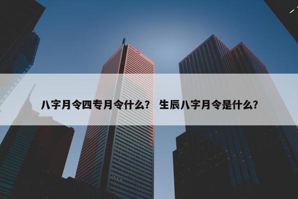 八字月令四专月令什么？ 生辰八字月令是什么？