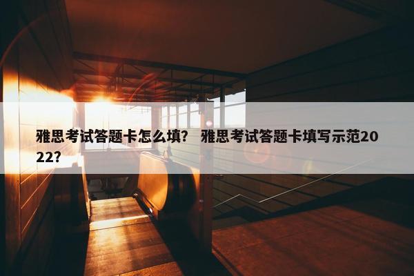 雅思考试答题卡怎么填？ 雅思考试答题卡填写示范2022？