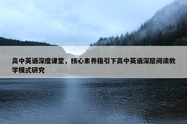 高中英语深度课堂，核心素养指引下高中英语深层阅读教学模式研究