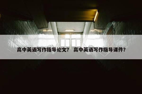 高中英语写作指导论文？ 高中英语写作指导课件？
