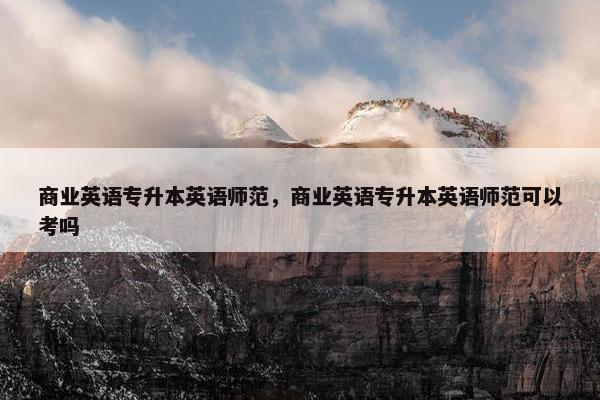商业英语专升本英语师范，商业英语专升本英语师范可以考吗