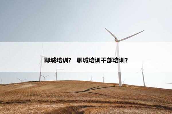 聊城培训？ 聊城培训干部培训？