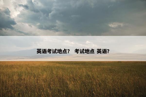 英语考试地点？ 考试地点 英语？