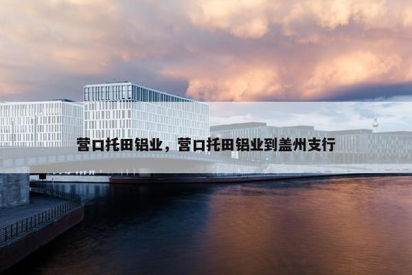 营口托田铝业，营口托田铝业到盖州支行