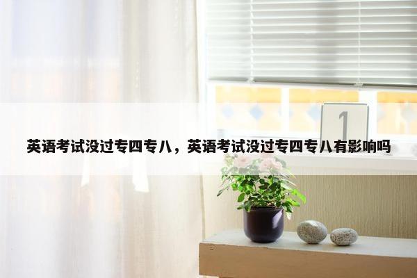 英语考试没过专四专八，英语考试没过专四专八有影响吗