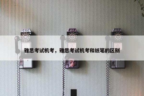 雅思考试机考，雅思考试机考和纸笔的区别