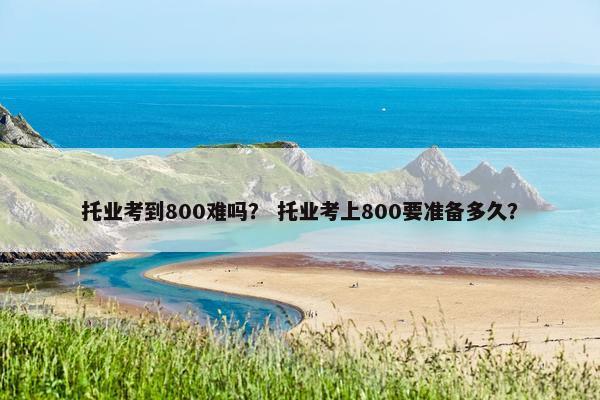 托业考到800难吗？ 托业考上800要准备多久？
