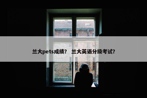 兰大pets成绩？ 兰大英语分级考试？