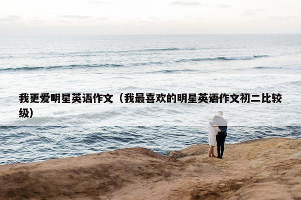 我更爱明星英语作文（我最喜欢的明星英语作文初二比较级）