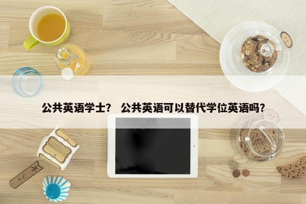 公共英语学士？ 公共英语可以替代学位英语吗？