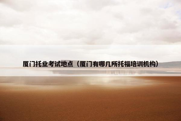 厦门托业考试地点（厦门有哪几所托福培训机构）