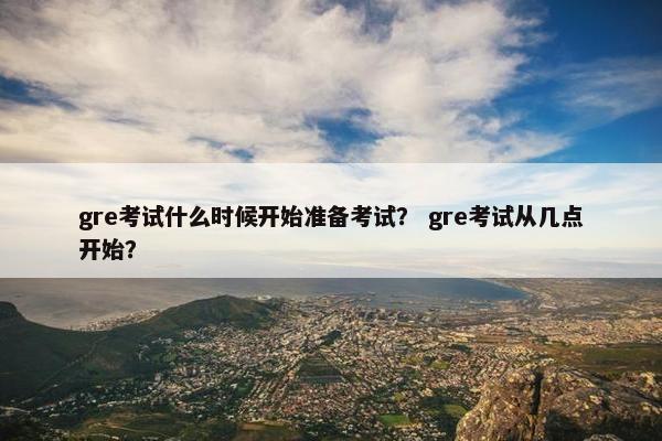 gre考试什么时候开始准备考试？ gre考试从几点开始？