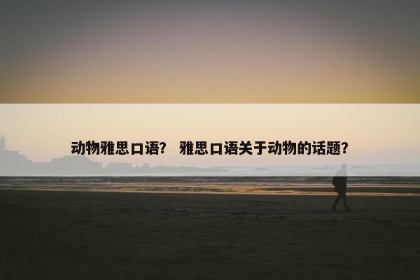 动物雅思口语？ 雅思口语关于动物的话题？