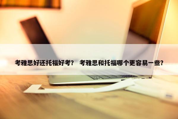 考雅思好还托福好考？ 考雅思和托福哪个更容易一些？