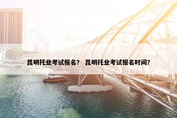 昆明托业考试报名？ 昆明托业考试报名时间？