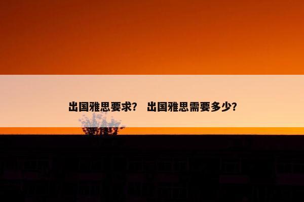出国雅思要求？ 出国雅思需要多少？