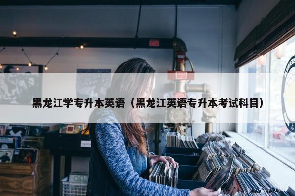 黑龙江学专升本英语（黑龙江英语专升本考试科目）