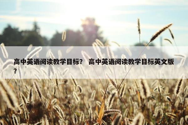 高中英语阅读教学目标？ 高中英语阅读教学目标英文版？
