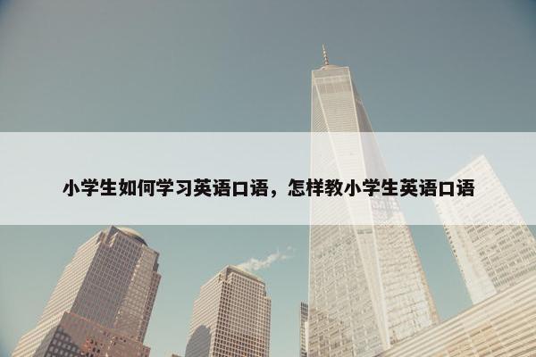 小学生如何学习英语口语，怎样教小学生英语口语