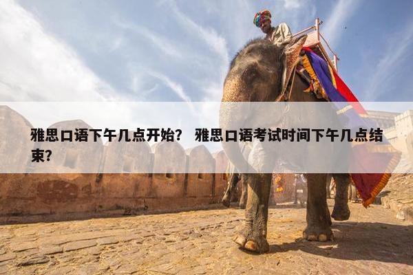 雅思口语下午几点开始？ 雅思口语考试时间下午几点结束？