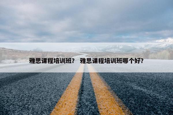 雅思课程培训班？ 雅思课程培训班哪个好？